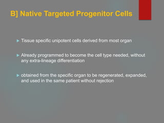 B] Native Targeted Progenitor Cells
 Tissue specific unipotent cells derived from most organ
 Already programmed to become the cell type needed, without
any extra-lineage differentiation
 obtained from the specific organ to be regenerated, expanded,
and used in the same patient without rejection
 