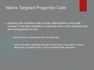 Native Targeted Progenitor Cells
 Exploring the conditions that promote differentiation and/or self-
renewal, it has been possible to overcome some of the obstacles that
limit cell expansion in vitro
donor tissue is dissociated into individual cells
 which are either implanted directly into the host or expanded in culture,
attached to a support matrix, and re-implanted after expansion.
 