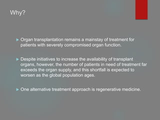 Why?
 Organ transplantation remains a mainstay of treatment for
patients with severely compromised organ function.
 Despite initiatives to increase the availability of transplant
organs, however, the number of patients in need of treatment far
exceeds the organ supply, and this shortfall is expected to
worsen as the global population ages.
 One alternative treatment approach is regenerative medicine.
 