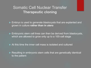 Somatic Cell Nuclear Transfer
Therapeutic cloning
 Embryo is used to generate blastocysts that are explanted and
grown in culture rather than in utero
 Embryonic stem cell lines can then be derived from blastocysts,
which are allowed to grow only up to a 100-cell stage
 At this time the inner cell mass is isolated and cultured
 Resulting in embryonic stem cells that are genetically identical
to the patient
 