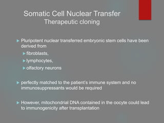 Somatic Cell Nuclear Transfer
Therapeutic cloning
 Pluripotent nuclear transferred embryonic stem cells have been
derived from
 fibroblasts,
 lymphocytes,
 olfactory neurons
 perfectly matched to the patient’s immune system and no
immunosuppressants would be required
 However, mitochondrial DNA contained in the oocyte could lead
to immunogenicity after transplantation
 