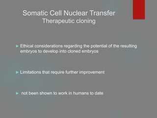 Somatic Cell Nuclear Transfer
Therapeutic cloning
 Ethical considerations regarding the potential of the resulting
embryos to develop into cloned embryos
 Limitations that require further improvement
 not been shown to work in humans to date
 