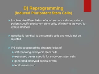 D] Reprogramming
(Induced Pluripotent Stem Cells)
 Involves de-differentiation of adult somatic cells to produce
patient-specific pluripotent stem cells, eliminating the need to
create embryos
 genetically identical to the somatic cells and would not be
rejected
 iPS cells possessed the characteristics of
 self-renewing embryonic stem cells
 expressed genes specific for embryonic stem cells
 generated embryoid bodies in vitro
 teratomas in vivo
 