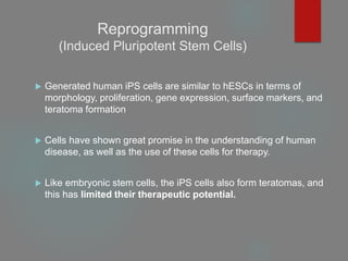 Reprogramming
(Induced Pluripotent Stem Cells)
 Generated human iPS cells are similar to hESCs in terms of
morphology, proliferation, gene expression, surface markers, and
teratoma formation
 Cells have shown great promise in the understanding of human
disease, as well as the use of these cells for therapy.
 Like embryonic stem cells, the iPS cells also form teratomas, and
this has limited their therapeutic potential.
 