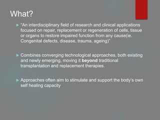 What?
 “An interdisciplinary field of research and clinical applications
focused on repair, replacement or regeneration of cells, tissue
or organs to restore impaired function from any cause(ie.
Congenital defects, disease, trauma, ageing)”
 Combines converging technological approaches, both existing
and newly emerging, moving it beyond traditional
transplantation and replacement therapies.
 Approaches often aim to stimulate and support the body’s own
self healing capacity
 