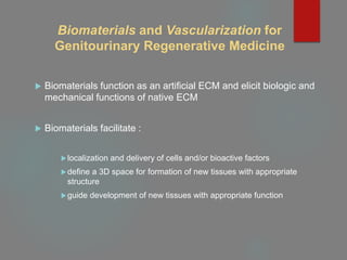 Biomaterials and Vascularization for
Genitourinary Regenerative Medicine
 Biomaterials function as an artificial ECM and elicit biologic and
mechanical functions of native ECM
 Biomaterials facilitate :
localization and delivery of cells and/or bioactive factors
define a 3D space for formation of new tissues with appropriate
structure
guide development of new tissues with appropriate function
 