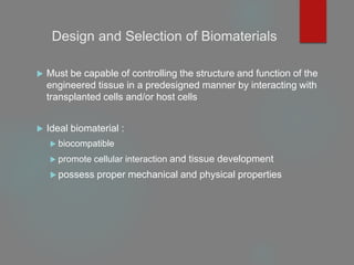 Design and Selection of Biomaterials
 Must be capable of controlling the structure and function of the
engineered tissue in a predesigned manner by interacting with
transplanted cells and/or host cells
 Ideal biomaterial :
 biocompatible
 promote cellular interaction and tissue development
 possess proper mechanical and physical properties
 