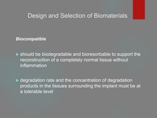 Design and Selection of Biomaterials
Biocompatible
 should be biodegradable and bioresorbable to support the
reconstruction of a completely normal tissue without
inflammation
 degradation rate and the concentration of degradation
products in the tissues surrounding the implant must be at
a tolerable level
 