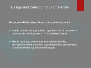 Design and Selection of Biomaterials
Promote cellular interaction and tissue development
 should provide an appropriate regulation of cell behavior to
promote the development of functional new tissue
 This is regulated by multiple interactions with the
microenvironment, including interactions with cell adhesion
ligands and with soluble growth factors
 