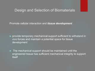 Design and Selection of Biomaterials
Promote cellular interaction and tissue development
 provide temporary mechanical support sufficient to withstand in
vivo forces and maintain a potential space for tissue
development
 The mechanical support should be maintained until the
engineered tissue has sufficient mechanical integrity to support
itself
 
