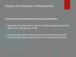Design and Selection of Biomaterials
Possess proper mechanical and physical properties
 large ratio of surface area to volume is often desirable to allow the
delivery of a high density of cells
 A high-porosity, interconnected pore structure with specific pore
sizes promotes tissue ingrowth from the surrounding host tissue
 