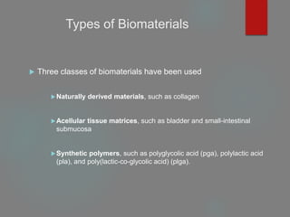 Types of Biomaterials
 Three classes of biomaterials have been used
Naturally derived materials, such as collagen
Acellular tissue matrices, such as bladder and small-intestinal
submucosa
Synthetic polymers, such as polyglycolic acid (pga), polylactic acid
(pla), and poly(lactic-co-glycolic acid) (plga).
 