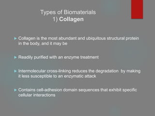 Types of Biomaterials
1) Collagen
 Collagen is the most abundant and ubiquitous structural protein
in the body, and it may be
 Readily purified with an enzyme treatment
 Intermolecular cross-linking reduces the degradation by making
it less susceptible to an enzymatic attack
 Contains cell-adhesion domain sequences that exhibit specific
cellular interactions
 