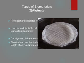 Types of Biomaterials
2)Alginate
 Polysaccharide isolated from seaweed
 Used as an injectable cell delivery vehicle and a cell
immobilization matrix
 Copolymers of d-mannuronate and l-guluronate
 Physical and mechanical properties are in proportion to the
length of poly-guluronate block
 