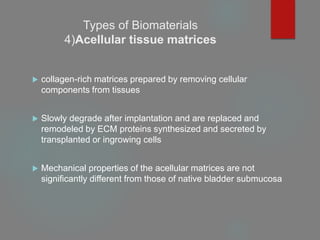 Types of Biomaterials
4)Acellular tissue matrices
 collagen-rich matrices prepared by removing cellular
components from tissues
 Slowly degrade after implantation and are replaced and
remodeled by ECM proteins synthesized and secreted by
transplanted or ingrowing cells
 Mechanical properties of the acellular matrices are not
significantly different from those of native bladder submucosa
 