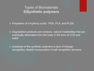 Types of Biomaterials
5)Synthetic polymers
 Polyesters of α-hydroxy acids : PGA, PLA, and PLGA
 Degradation products are nontoxic, natural metabolites that are
eventually eliminated from the body in the form of CO2 and
water
 drawback of the synthetic polymers is lack of biologic
recognition. Needs incorporation of cell recognition domains
 
