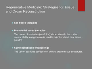 Regenerative Medicine: Strategies for Tissue
and Organ Reconstitution
 Cell-based therapies
 Biomaterial based therapies
The use of biomaterials (scaffolds) alone, wherein the body’s
natural ability to regenerate is used to orient or direct new tissue
growth)
 Combined (tissue engineering)
The use of scaffolds seeded with cells to create tissue substitutes.
 