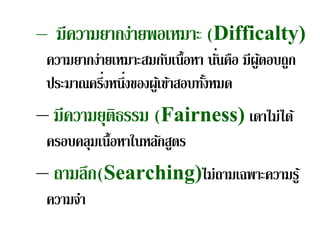 – มีความยากง่ายพอเหมาะ (Difficalty)
                                 ่
 ความยากง่ายเหมาะสมกับเนื้อหา นันคือ มีผูตอบถูก
                                         ้
           ่ ่
 ประมาณครึงหนึงของผูเ้ ข้าสอบทังหมด
                               ้
– มีความยุติธรรม (Fairness) เดาไม่ได้
 ครอบคลุมเนื้อหาในหลักสูตร
– ถามลก(Searching)ไม่ถามเฉพาะความรู ้
      ึ
 ความจํา
 