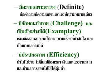 – มีความเฉพาะเจาะจง (Definite)
  ข้อคําถามมีความเฉพาะเจาะจงมีความหมายเดียว
– มีลกษณะท้าทาย (Challenge) และ
      ั
 เป็ นตัวอย่างที่ด(Examplary)
                  ี
 เรียงข้อสอบจากง่ายไปยาก ถามเรืองที่น่าสนใจ และ
                               ่
 เป็ นแบบอย่างที่ดี
– มีประสิทธิภาพ (Efficiency)
 นําไปไช้ง่าย ไม่ส้นเปลืองเวลา เงินและแรงงานมาก
                   ิ
 และนําผลการสอบไปใช้ได้คุมค่า้
 