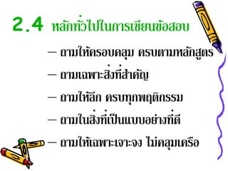 2.4 หลักทัวไปในการเขียนข้อสอบ
          ่
     – ถามให้ครอบคลุม ครบตามหลักสูตร
     – ถามเฉพาะสิงที่สาคัญ
                   ่ ํ
     – ถามให้ลก ครบทุกพฤติกรรม
              ึ
     – ถามในสิงที่เป็ นแบบอย่างที่ดี
                ่
     – ถามให้เฉพาะเจาะจง ไม่คลุมเครือ
 