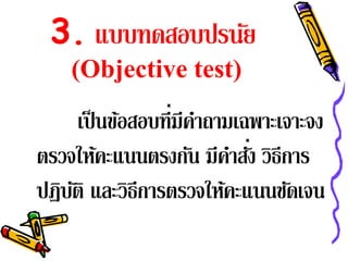 3. แบบทดสอบปรนัย
    (Objective test)
      เป็ นข้อสอบที่มีคาถามเฉพาะเจาะจง
                       ํ
                           ํ ่
ตรวจให้คะแนนตรงกัน มีคาสัง วิธีการ
ปฏิบติ และวิธีการตรวจให้คะแนนชัดเจน
    ั
 