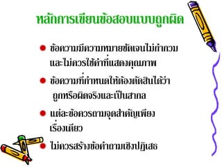 หลักการเขียนข้อสอบแบบถูกผิด
 ข้อความมีความหมายชัดเจนไม่กากวมํ
  และไม่ควรใช้คาที่แสดงคุณภาพ
                ํ
 ข้อความที่กาหนดให้ตองตัดสินได้ว่า
             ํ        ้
   ถกหรอผดจรงและเป็นสากล
       ู ื ิ ิ
 แต่ละข้อควรถามจุดสําคัญเพียง
     ่
  เรืองเดียว
 ไม่ควรสร้างข้อคําถามเชิงปฏิเสธ
 