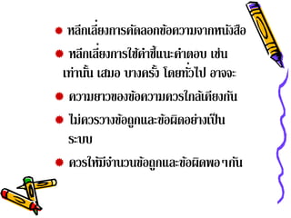         ่
  หลีกเลียงการคัดลอกข้อความจากหนังสือ
           ่
 หลีกเลียงการใช้คาชี้แนะคําตอบ เช่น
                  ํ
       ้            ้       ่
 เท่านัน เสมอ บางครัง โดยทัวไป อาจจะ
 ความยาวของข้อความควรใกล้เคียงกัน
 ไม่ควรวางข้อถูกและข้อผิดอย่างเป็ น
  ระบบ
 ควรให้มีจานวนข้อถูกและข้อผิดพอๆกัน
             ํ
 