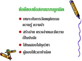 ข้อดีของข้อสอบแบบถูกผิด
 เหมาะกับการวัดพฤติกรรม
  ความรู ้ ความจา
                ํ
 สร้างง่าย ตรวจง่ายและมีความ
  เป็ นปรนัย
 ใช้ทดสอบได้ทุกวิชา
 ผูตอบใช้เวลาทําน้อย
      ้
 