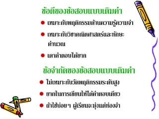 ข้อดีของข้อสอบแบบเติมคํา
 เหมาะกับพฤติกรรมด้านความรูความจํา
                            ้
 เหมาะกบวิชาคณตศาสตรและทกษะ
         ั      ิ      ์ ั
  คานวณ
    ํ
 เดาคาตอบไดยาก
      ํ       ้
 ข้อจํากัดของข้อสอบแบบเติมคํา
 ไม่เหมาะกับวัดพฤติกรรมระดับสูง
 ยากในการเขียนให้ได้คาตอบเดียว
                            ํ
 ถ้าใช้บ่อยๆ ผูเ้ รียนจะมุ่งแต่ท่องจํา
 