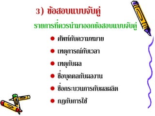 3) ข้อสอบแบบจับคู่
รายการที่ควรนํามาออกข้อสอบแบบจับคู่
      ศัพท์กบความหมาย
                 ั
      เหตุการณ์กบเวลา
                   ั
      เหตุกบผลั
         ่
      ชือบุคคลกับผลงาน
           ่
      ชือกระบวนการกับผลผลิต
      กฎกบการใช ้
             ั
 
