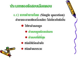 ประเภทของข้อสอบเลือกตอบ
 4.1) แบบคําถามโดด (Single question)
                      ่             ่         ่
   คําถามจะถามเพียงเรืองเดียว ไม่เกียวกับข้ออืน
         ให้หาคําตอบถูก
           คําตอบถูกต้องแน่นอน
           คาตอบที่ดที่สด
               ํ         ี ุ
         ชนิดให้เรียงลําดับ
         ชนิดคําตอบรวม
 