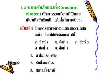 4.2)แบบตัวเลือกคงที่(Constant
   choice) เป็ นการรวมเนื้อหาที่เป็ นพวก
   เดียวกันเข้าด้วยกัน แล้วตังคําถามเป็ นชุด
                             ้
ตัวอย่าง ให้พจารณาข้อความแต่ละข้อว่าผิดศีล
             ิ
           ข้อใด โดยใช้ตวเลือกต่อไปนี้
                          ั
           ก. ขอที่ 1 ข. ขอที่ 2 ค. ขอที่ 3
                  ้           ้        ้
           ง. ขอที่ 4 จ. ขอที่ 5
                ้           ้
      1.    มาโรงเรียนสาย
      2.    รับซื้อของโจร
      3.            ่
            หลบเลียงภาษี
 