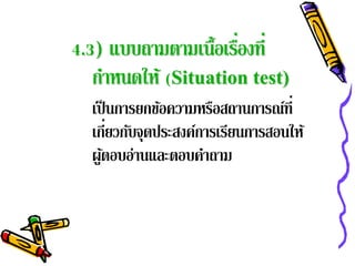 4.3) แบบถามตามเนื้อเรืองที่
                      ่
   กําหนดให้ (Situation test)
  เป็ นการยกข้อความหรือสถานการณ์ท่ี
       ่
  เกียวกับจุดประสงค์การเรียนการสอนให้
  ผูตอบอ่านและตอบคําถาม
     ้
 
