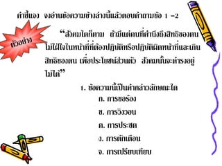 คาช้ แจง จงอานขอความขางล่างน้ แลวตอบคาถามขอ 1 -2
 ํ ี        ่ ้      ้        ี ้    ํ    ้
               “สงคมใดกตาม ถ้ามีแต่คนที่คานึงถึงสิทธิของตน
                  ั        ็                    ํ
        ไม่ใฝ่ ใจในหน้าที่ท่ีตองปฏิบติหรือปฏิบตผดหน้าที่และเกิน
                               ้      ั           ัิ ิ
         ิ              ่
        สทธิของตน เพือประโยชน์ส่วนตัว สงคมนนจะดารงอยู่
                                               ั ้ั ํ
        ไม่ได้”
                     1. ขอความน้ ีเป็นคากล่าวลกษณะใด
                             ้              ํ       ั
                               ก. การขอรอง้
                               ข. การวิงวอน
                               ค. การประชด
                               ง. การตกเตอน
                                        ั ื
                               จ. การเปรียบเทียบ
 