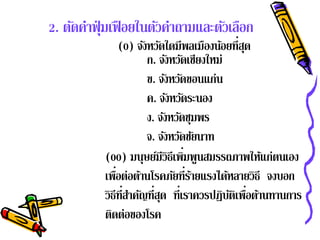 2. ตัดคําฟุ่ มเฟื อยในตัวคําถามและตัวเลือก
                 (0) จังหวัดใดมีพลเมืองน้อยที่สด  ุ
                        ก. จังหวัดเชียงใหม่
                        ข. จังหวัดขอนแก่น
                        ค. จังหวัดระนอง
                        ง. จังหวัดชุมพร
                        จ. จังหวัดชัยนาท
                                  ่
           (00) มนุษย์มีวิธีเพิมพูนสมรรถภาพให้แก่ตนเอง
           เพือต่อต้านโรคภัยที่รายแรงได้หลายวิธี จงบอก
               ่                    ้
           วิธีท่ีสาคญที่สด ท่ีเราควรปฏบตเพอตานทานการ
                   ํ ั ุ                    ิ ั ิ ื่ ้
           ตดต่อของโรค
             ิ
 