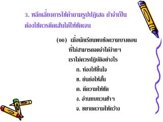 ่
3. หลีกเลียงการใช้คาถามรูปปฏิเสธ ถ้าจําเป็ น
                    ํ
ต้องใช้ควรขีดเส้นใต้ให้ชดเจน
                        ั
             (00) เมื่อนกเรยนพบขอความบางตอน
                         ั ี            ้
                 ที่ไม่สามารถจดจําได้ง่ายๆ
                 เราไม่ควรปฏิบติอย่างไร
                                   ั
                      ก. ท่องใหข้ นใจ
                                ้ึ
                      ข. ย่นย่อให้สน ั้
                      ค. ตความใหชด
                            ี        ้ั
                      ง. อานทบทวนชาๆ
                          ่               ้
                      จ. ขยายความให้กว้าง
 