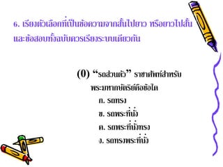 6. เรียงตัวเลือกที่เป็ นข้อความจากสันไปยาว หรือยาวไปสัน
                                    ้                 ้
และข้อสอบทังฉบับควรเรียงระบบเดียวกัน
              ้

                   (0) “รถส่วนตัว” ราชาศัพท์สาหรับ
                                             ํ
                      พระมหากษตรยคอขอใด
                                ั ิ์ื ้
                        ก. รถทรง
                        ข. รถพระที่นง
                                    ่ั
                        ค. รถพระที่นงทรง
                                       ่ั
                        ง. รถทรงพระที่นง  ่ั
 