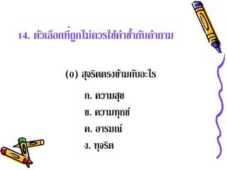 14. ตัวเลือกที่ถูกไม่ควรใช้คาซํากับคําถาม
                            ํ ้

            (0) สุจริตตรงข้ามกับอะไร
                 ก. ความสุข
                 ข. ความทุกข์
                 ค. อารมณ์
                 ง. ทุจรต
                        ิ
 