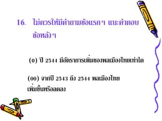 16.    ไม่ควรให้มีคาถามข้อแรกๆ แนะคําตอบ
                   ํ
       ข้อหลังๆ

                              ่
      (0) ปี 2544 มีอตราการเพิมของพลเมืองไทยเท่าใด
                     ั

      (00) จากปี 2543 ถง 2544 พลเมืองไทย
                       ึ
         ่
      เพิมขึ้นหรือลดลง
 