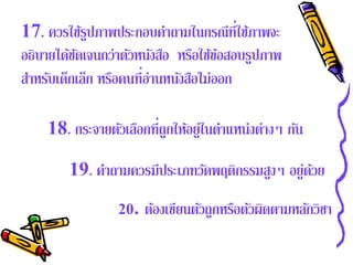 17. ควรใช้รปภาพประกอบคําถามในกรณีที่ใช้ภาพจะ
              ู
อธิบายได้ชดเจนกว่าตัวหนังสือ หรือใช้ขอสอบรูปภาพ
           ั                            ้
สําหรับเด็กเล็ก หรือคนที่อ่านหนังสือไม่ออก

    18. กระจายตัวเลือกที่ถูกให้อยู่ในตําแหน่งต่างๆ กัน

        19. คําถามควรมีประเภทวัดพฤติกรรมสูงๆ อยู่ดวย
                                                  ้
                 20. ต้องเขียนตัวถูกหรือตัวผิดตามหลักวิชา
 