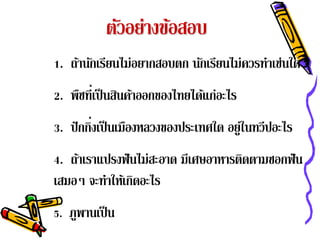 ตัวอย่างข้อสอบ
1. ถ้านักเรียนไม่อยากสอบตก นักเรียนไม่ควรทําเช่นใด
2. พืชที่เป็ นสินค้าออกของไทยได้แก่อะไร
         ่
3. ปั กกิงเป็ นเมืองหลวงของประเทศใด อยู่ในทวีปอะไร
4. ถาเราแปรงฟันไม่สะอาด มีเศษอาหารตดตามซอกฟัน
    ้                              ิ
เสมอๆ จะทาใหเ้ กดอะไร
         ํ ิ
5. ภพานเป็น
    ู
 