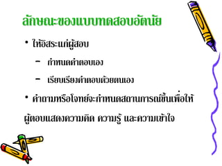 ลักษณะของแบบทดสอบอัตนัย
• ให้อสระแก่ผูสอบ
      ิ       ้
  – กาหนดคาตอบเอง
      ํ      ํ
  – เรียบเรียงคําตอบด้วยตนเอง
• คําถามหรือโจทย์จะกําหนดสถานการณ์ข้ นเพือให้
                                     ึ ่
ผูตอบแสดงความคิด ความรู ้ และความเข้าใจ
  ้
 