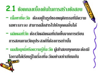 2.1 ขอตกลงเบ้ องตนในการสรางขอสอบ
     ้        ื ้        ้ ้
– เนื้อหาที่จะวัด ต้องอยู่ในรูปของพฤติกรรมที่มีความ
                          ่
 เฉพาะเจาะจง สามารถสือสารไปยังบุคคลอืนได้     ่
– ผลตผลท่วด ตองวดผลตผลท่ีเกดข้ นจากการเรยน
      ิ      ีั ้ ั ิ               ิ ึ            ี
 การสอนตามวัตถุประสงค์ท่ีตองการเท่านัน
                                ้           ้
– ผลสัมฤทธิ์หรือความรูที่จะวัด ผูเ้ ข้าสอบทุกคนจะต้องมี
                            ้
 โอกาสได้เรียนรูใ้ นเรืองที่จะวัดอย่างเท่าเทียมกัน
                       ่
 