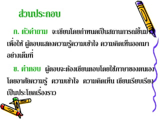 ส่วนประกอบ
  ก. ตวคาถาม จะเขยนโดยกาหนดเป็นสถานการณข้ นมา
      ั ํ        ี     ํ               ์ึ
    ่
เพือให้ ผูตอบแสดงความรูความเข้าใจ ความคิดเห็นออกมา
          ้             ้
อย่างเต็มที่
    ข. คาตอบ ผูตอบจะต้องเขียนตอบโดยใช้ภาษาของตนเอง
        ํ        ้
โดยอาศัยความรู ้ ความเข้าใจ ความคิดเห็น เขียนเรียบเรียง
              ่
เป็ นประโยคเรืองราว
 