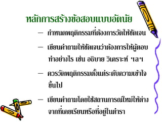 หลักการสร้างข้อสอบแบบอัตนัย
   – กําหนดพฤติกรรมที่ตองการวัดให้ชดเจน
                          ้            ั
   – เขียนคําถามให้ชดเจนว่าต้องการให้ผูตอบ
                     ั                   ้
     ทําอย่างไร เช่น อธิบาย วิเคราะห์ ฯลฯ
   – ควรวัดพฤติกรรมตังแต่ระดับความเข้าใจ
                        ้
     ข้ นไป
        ึ
   – เขียนคําถามโดยใช้สถานการณ์ใหม่ให้ต่าง
     จากที่เคยเรียนหรือที่อยู่ในตํารา
 