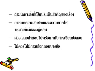– ถามเฉพาะสิงที่เป็ นประเด็นสําคัญของเรือง
             ่                          ่
– กําหนดความซับซ้อนและความยากให้
  เหมาะกับวัยของผูตอบ้
– ควรเฉลยคําตอบไปพร้อมๆกับการเขียนข้อสอบ
– ไม่ควรให้มีการเลือกตอบบางข้อ
 