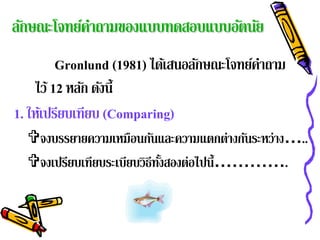 ลักษณะโจทย์คาถามของแบบทดสอบแบบอัตนัย
            ํ
         Gronlund (1981) ได้เสนอลักษณะโจทย์คาถาม
                                            ํ
    ไว้ 12 หลก ดงน้ ี
              ั ั
1. ให้เปรียบเทียบ (Comparing)
  จงบรรยายความเหมือนกันและความแตกต่างกันระหว่าง…..
  จงเปรียบเทียบระเบียบวิธีทงสองต่อไปนี้………….
                            ้ั
 