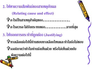 2. ให้หาความสัมพันธ์ของสาเหตุกบผล
                               ั
       (Relating cause and effect)
  อะไรเป็ นสาเหตุสาคัญของ……………..
                   ํ
  อะไรควรจะได้รบกระทบของ………….มากที่สด
                 ั                   ุ
3. ให้บอกการกระทําที่ถูกต้อง (Justifying)
  ทางเลือกต่อไปนี้ท่านชอบทางเลือกไหนและทําไมจึงไม่ชอบ
  จงอธิบายว่าทําไมท่านจึงเห็นด้วย หรือไม่เห็นด้วยกับ
   ข้อความต่อไปนี้
 