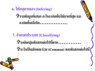 6. ให้อนุมานเอา (Infering)
  จากขอมูลที่เสนอ อะไรจะเกิดขึ้นได้มากที่สด และ
        ้                                  ุ
   จะเกดข้ นเมื่อใด……………..
       ิ ึ

7. จําแนกประเภท (Classifying)
   จงจัดกลุ่มข้อสอบต่อไปนี้ตาม…………..
   อะไรเป็ นลักษณะร่วม (Common) ของข้อสอบต่อไปนี้
 