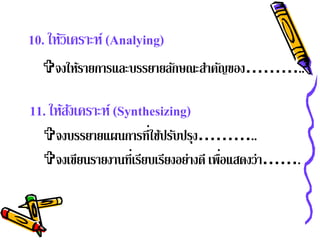 10. ให้วิเคราะห์ (Analying)
  จงให้รายการและบรรยายลักษณะสําคัญของ………..

11. ให้สงเคราะห์ (Synthesizing)
        ั
  จงบรรยายแผนการที่ใช้ปรับปรุง………..
  จงเขียนรายงานที่เรียบเรียงอย่างดี เพือแสดงว่า…….
                                        ่
 
